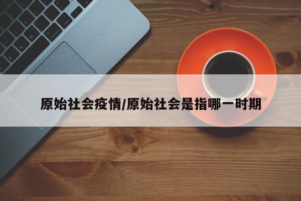原始社会疫情/原始社会是指哪一时期