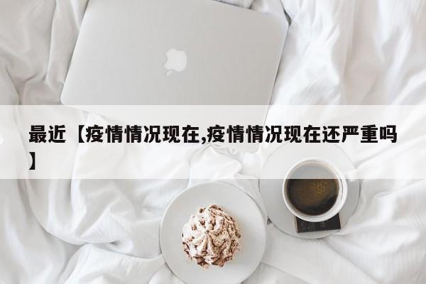 最近【疫情情况现在,疫情情况现在还严重吗】