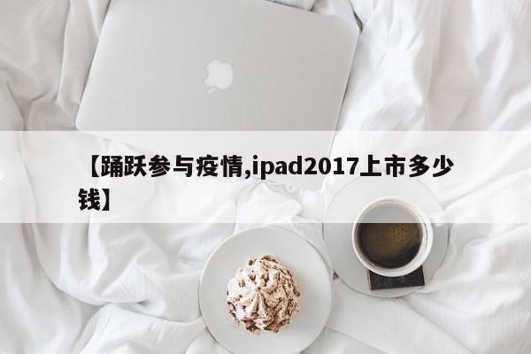 【踊跃参与疫情,ipad2017上市多少钱】