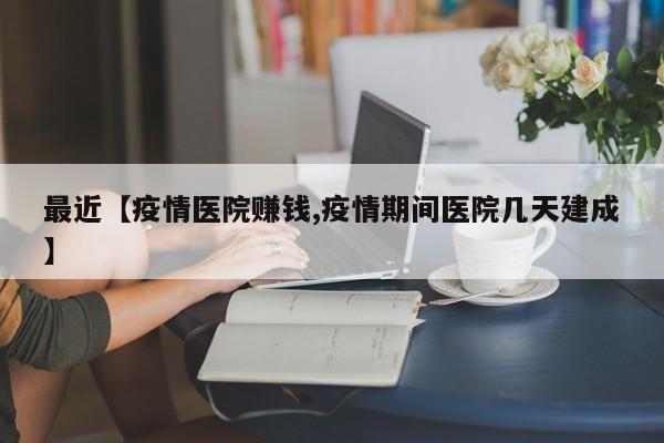 最近【疫情医院赚钱,疫情期间医院几天建成】