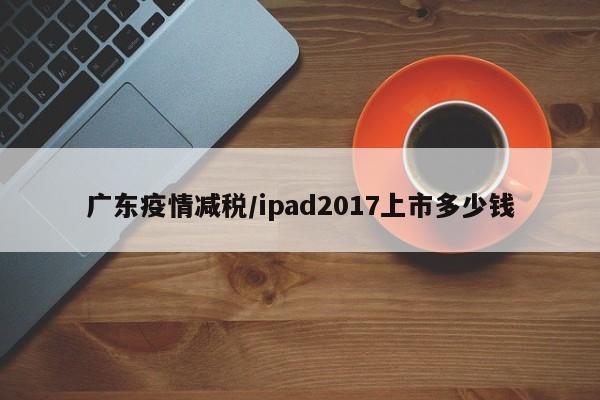 广东疫情减税/ipad2017上市多少钱