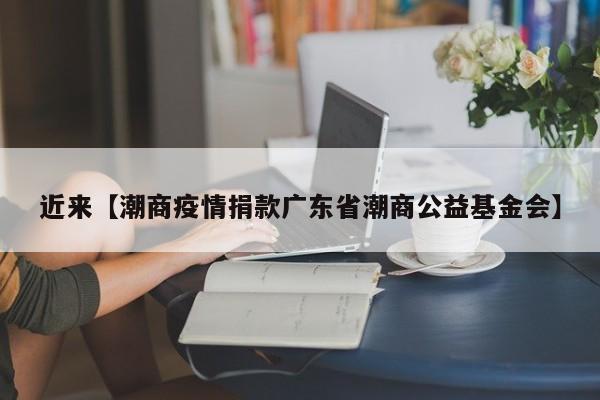 近来【潮商疫情捐款广东省潮商公益基金会】