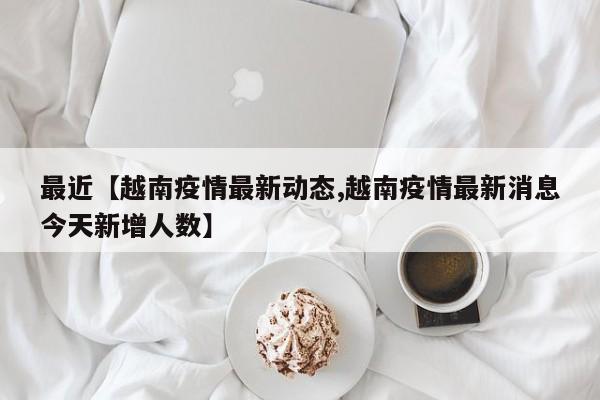 最近【越南疫情最新动态,越南疫情最新消息今天新增人数】