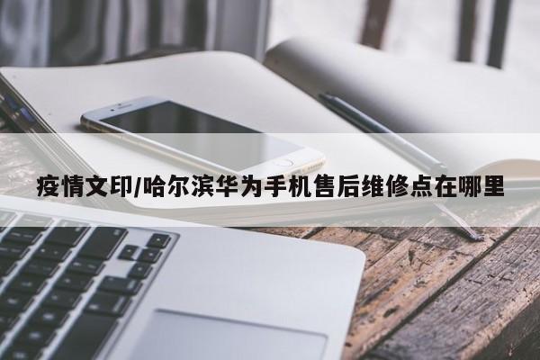 疫情文印/哈尔滨华为手机售后维修点在哪里