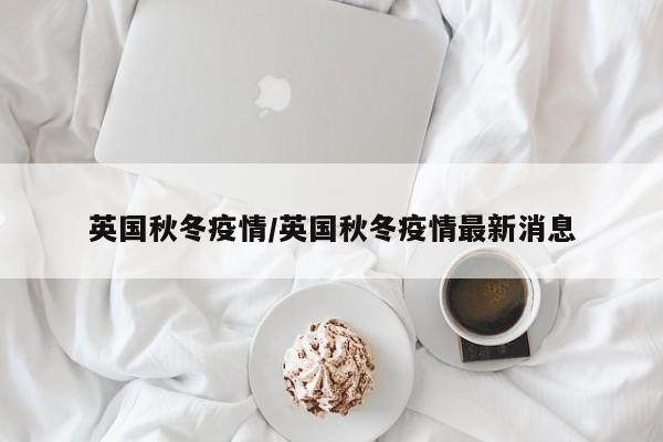 英国秋冬疫情/英国秋冬疫情最新消息