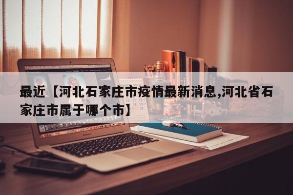 最近【河北石家庄市疫情最新消息,河北省石家庄市属于哪个市】