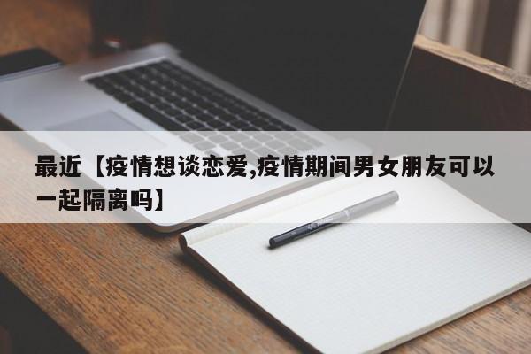 最近【疫情想谈恋爱,疫情期间男女朋友可以一起隔离吗】