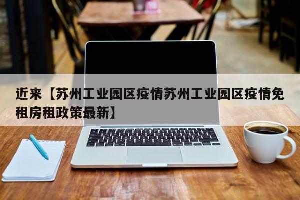 近来【苏州工业园区疫情苏州工业园区疫情免租房租政策最新】