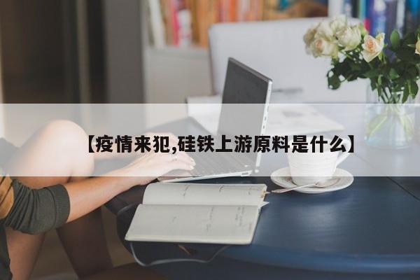 【疫情来犯,硅铁上游原料是什么】
