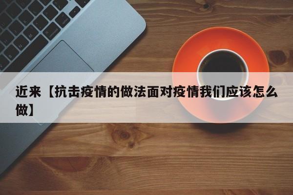 近来【抗击疫情的做法面对疫情我们应该怎么做】