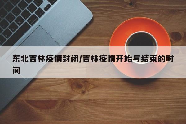 东北吉林疫情封闭/吉林疫情开始与结束的时间