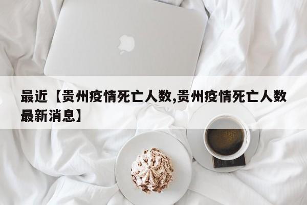 最近【贵州疫情死亡人数,贵州疫情死亡人数最新消息】