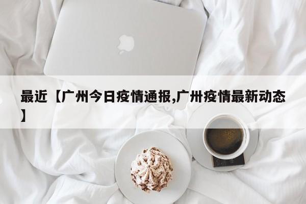 最近【广州今日疫情通报,广卅疫情最新动态】