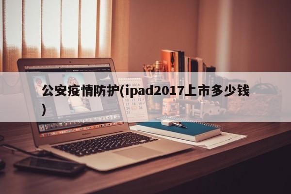 公安疫情防护(ipad2017上市多少钱)