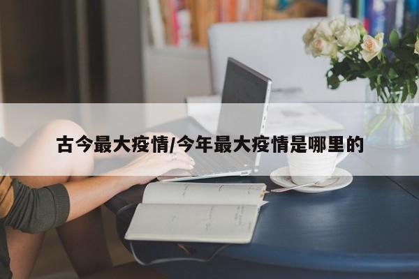 古今最大疫情/今年最大疫情是哪里的