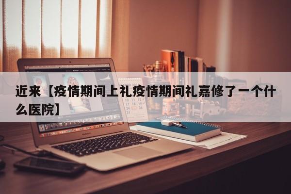 近来【疫情期间上礼疫情期间礼嘉修了一个什么医院】