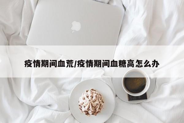 疫情期间血荒/疫情期间血糖高怎么办