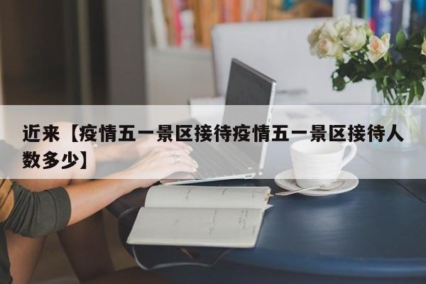 近来【疫情五一景区接待疫情五一景区接待人数多少】