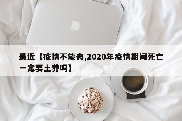 最近【疫情不能丧,2020年疫情期间死亡一定要土葬吗】