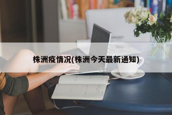 株洲疫情况(株洲今天最新通知)