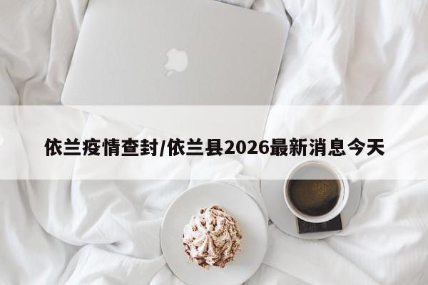 依兰疫情查封/依兰县2026最新消息今天