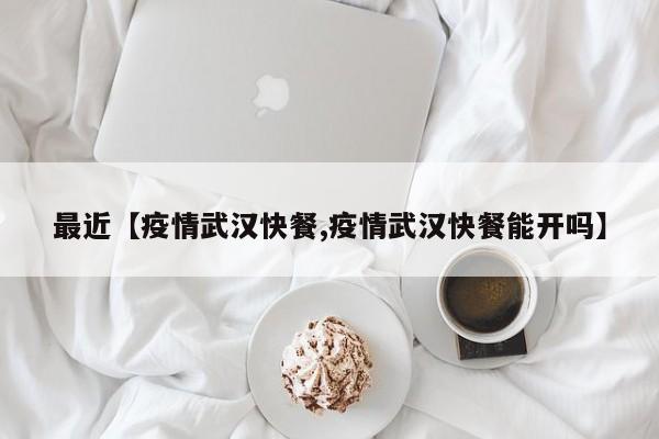 最近【疫情武汉快餐,疫情武汉快餐能开吗】