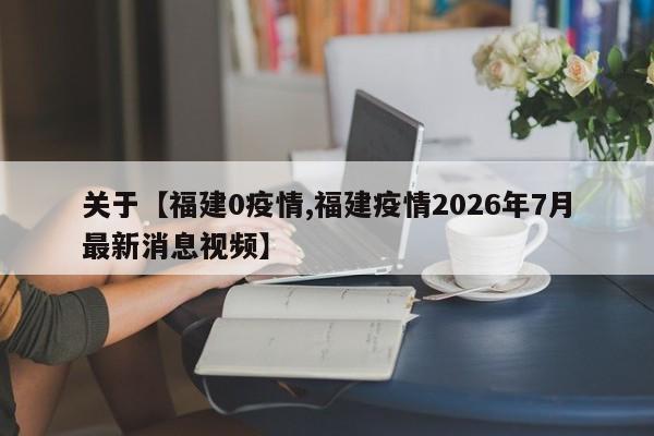 关于【福建0疫情,福建疫情2026年7月最新消息视频】