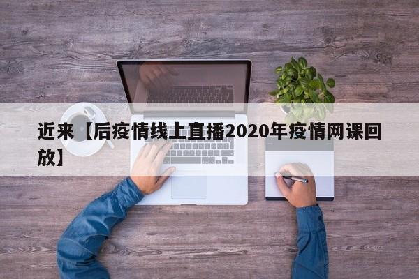 近来【后疫情线上直播2020年疫情网课回放】