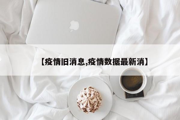 【疫情旧消息,疫情数据最新消】
