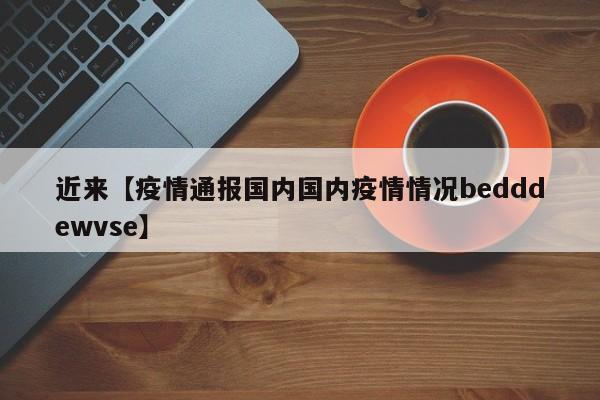 近来【疫情通报国内国内疫情情况bedddewvse】
