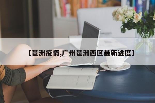 【琶洲疫情,广州琶洲西区最新进度】