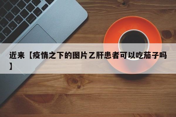 近来【疫情之下的图片乙肝患者可以吃茄子吗】